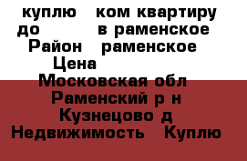 куплю 1-ком квартиру до 2000000 в раменское › Район ­ раменское › Цена ­ 2 000 000 - Московская обл., Раменский р-н, Кузнецово д. Недвижимость » Куплю   